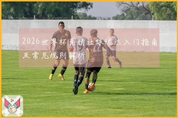 2026世界杯竞猜让球玩法入门指南及常见规则解析