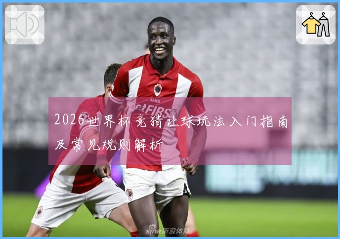 2026世界杯竞猜让球玩法入门指南及常见规则解析